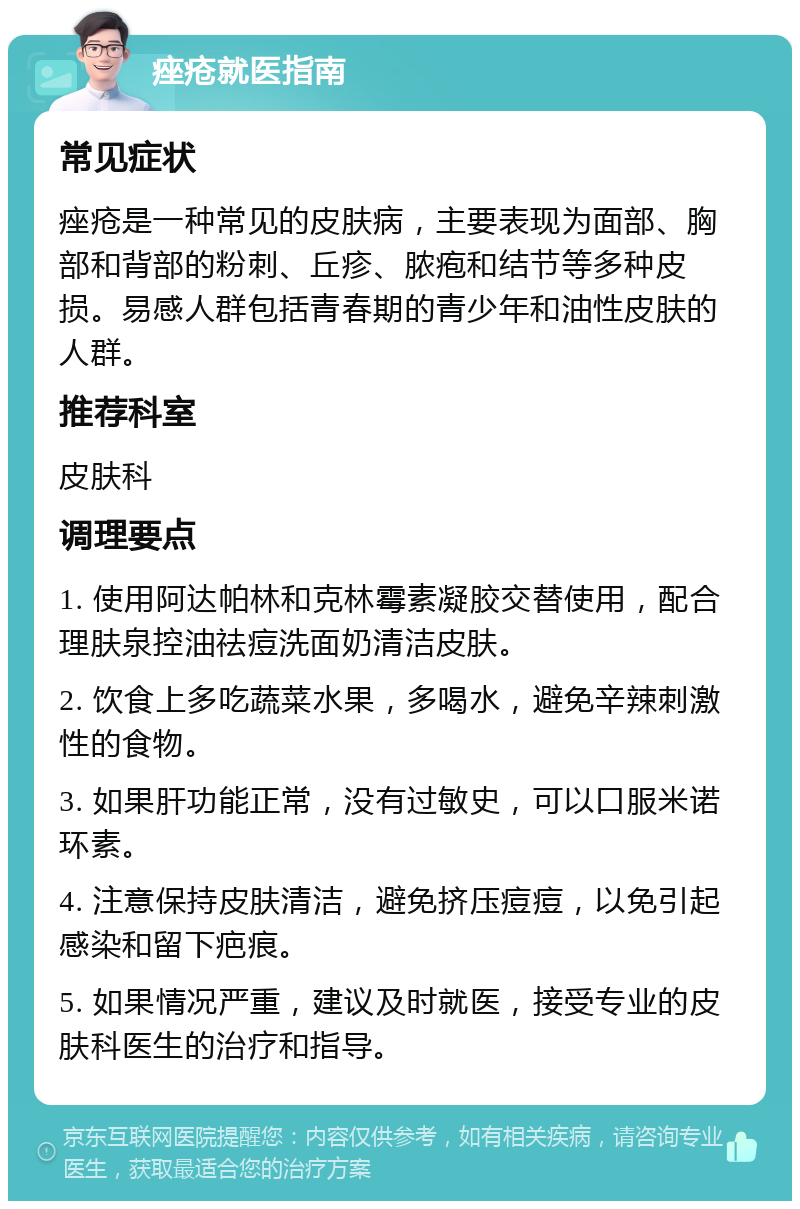 痤疮就医指南 常见症状 痤疮是一种常见的皮肤病，主要表现为面部、胸部和背部的粉刺、丘疹、脓疱和结节等多种皮损。易感人群包括青春期的青少年和油性皮肤的人群。 推荐科室 皮肤科 调理要点 1. 使用阿达帕林和克林霉素凝胶交替使用，配合理肤泉控油祛痘洗面奶清洁皮肤。 2. 饮食上多吃蔬菜水果，多喝水，避免辛辣刺激性的食物。 3. 如果肝功能正常，没有过敏史，可以口服米诺环素。 4. 注意保持皮肤清洁，避免挤压痘痘，以免引起感染和留下疤痕。 5. 如果情况严重，建议及时就医，接受专业的皮肤科医生的治疗和指导。