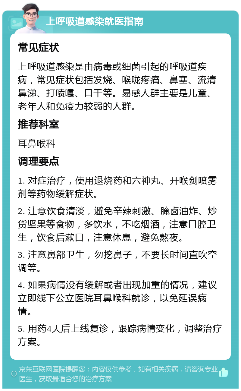 上呼吸道感染就医指南 常见症状 上呼吸道感染是由病毒或细菌引起的呼吸道疾病，常见症状包括发烧、喉咙疼痛、鼻塞、流清鼻涕、打喷嚏、口干等。易感人群主要是儿童、老年人和免疫力较弱的人群。 推荐科室 耳鼻喉科 调理要点 1. 对症治疗，使用退烧药和六神丸、开喉剑喷雾剂等药物缓解症状。 2. 注意饮食清淡，避免辛辣刺激、腌卤油炸、炒货坚果等食物，多饮水，不吃烟酒，注意口腔卫生，饮食后漱口，注意休息，避免熬夜。 3. 注意鼻部卫生，勿挖鼻子，不要长时间直吹空调等。 4. 如果病情没有缓解或者出现加重的情况，建议立即线下公立医院耳鼻喉科就诊，以免延误病情。 5. 用药4天后上线复诊，跟踪病情变化，调整治疗方案。