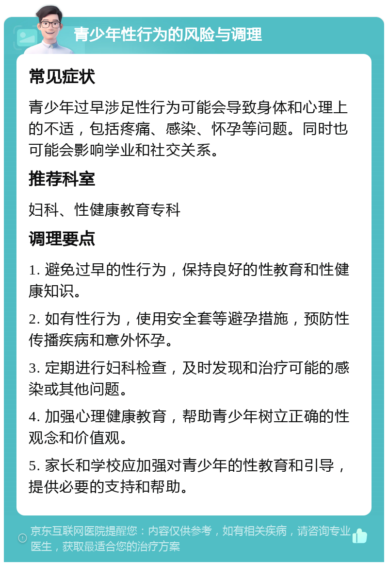 青少年性行为的风险与调理 常见症状 青少年过早涉足性行为可能会导致身体和心理上的不适，包括疼痛、感染、怀孕等问题。同时也可能会影响学业和社交关系。 推荐科室 妇科、性健康教育专科 调理要点 1. 避免过早的性行为，保持良好的性教育和性健康知识。 2. 如有性行为，使用安全套等避孕措施，预防性传播疾病和意外怀孕。 3. 定期进行妇科检查，及时发现和治疗可能的感染或其他问题。 4. 加强心理健康教育，帮助青少年树立正确的性观念和价值观。 5. 家长和学校应加强对青少年的性教育和引导，提供必要的支持和帮助。