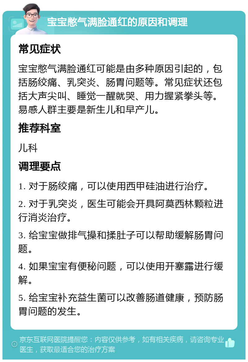 宝宝憋气满脸通红的原因和调理 常见症状 宝宝憋气满脸通红可能是由多种原因引起的，包括肠绞痛、乳突炎、肠胃问题等。常见症状还包括大声尖叫、睡觉一醒就哭、用力握紧拳头等。易感人群主要是新生儿和早产儿。 推荐科室 儿科 调理要点 1. 对于肠绞痛，可以使用西甲硅油进行治疗。 2. 对于乳突炎，医生可能会开具阿莫西林颗粒进行消炎治疗。 3. 给宝宝做排气操和揉肚子可以帮助缓解肠胃问题。 4. 如果宝宝有便秘问题，可以使用开塞露进行缓解。 5. 给宝宝补充益生菌可以改善肠道健康，预防肠胃问题的发生。