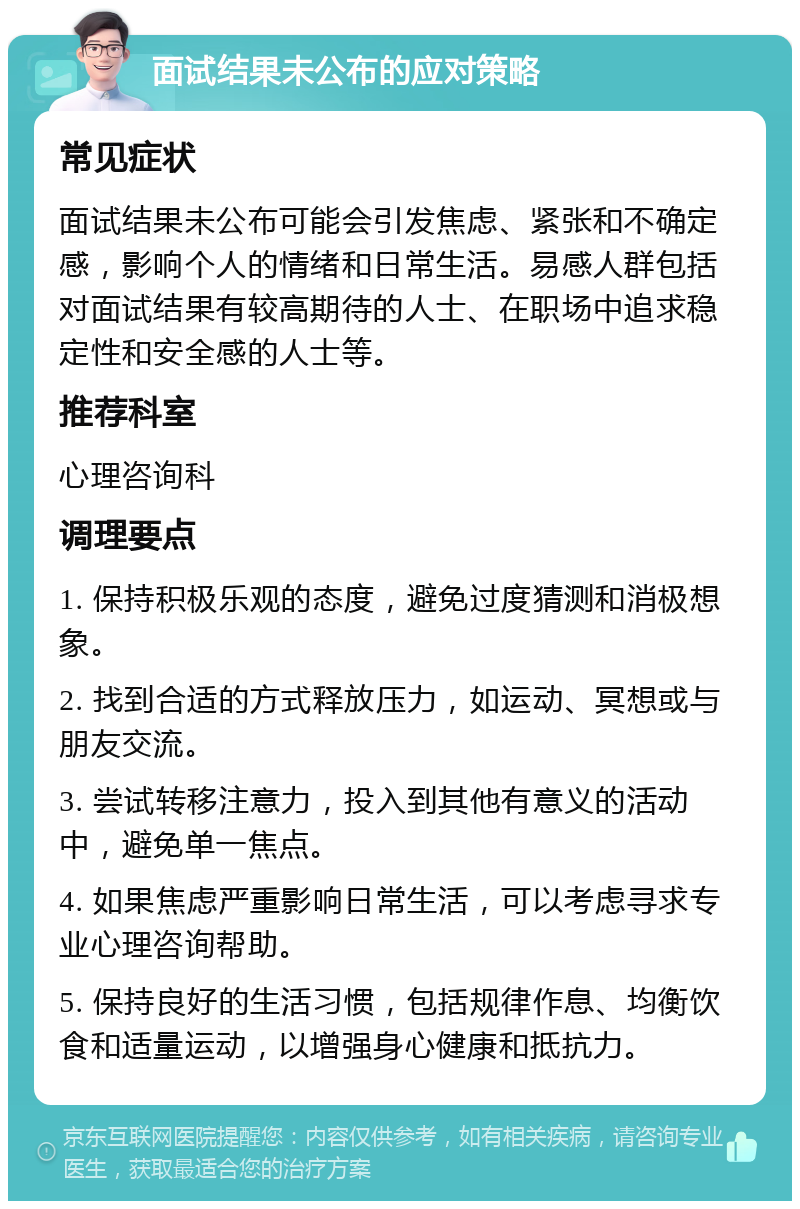 面试结果未公布的应对策略 常见症状 面试结果未公布可能会引发焦虑、紧张和不确定感，影响个人的情绪和日常生活。易感人群包括对面试结果有较高期待的人士、在职场中追求稳定性和安全感的人士等。 推荐科室 心理咨询科 调理要点 1. 保持积极乐观的态度，避免过度猜测和消极想象。 2. 找到合适的方式释放压力，如运动、冥想或与朋友交流。 3. 尝试转移注意力，投入到其他有意义的活动中，避免单一焦点。 4. 如果焦虑严重影响日常生活，可以考虑寻求专业心理咨询帮助。 5. 保持良好的生活习惯，包括规律作息、均衡饮食和适量运动，以增强身心健康和抵抗力。