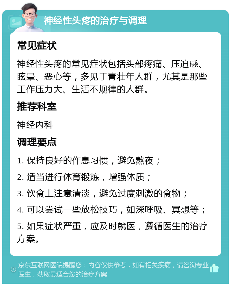 神经性头疼的治疗与调理 常见症状 神经性头疼的常见症状包括头部疼痛、压迫感、眩晕、恶心等，多见于青壮年人群，尤其是那些工作压力大、生活不规律的人群。 推荐科室 神经内科 调理要点 1. 保持良好的作息习惯，避免熬夜； 2. 适当进行体育锻炼，增强体质； 3. 饮食上注意清淡，避免过度刺激的食物； 4. 可以尝试一些放松技巧，如深呼吸、冥想等； 5. 如果症状严重，应及时就医，遵循医生的治疗方案。