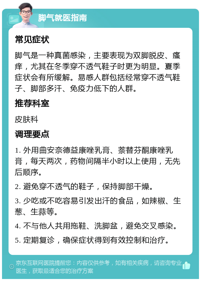 脚气就医指南 常见症状 脚气是一种真菌感染，主要表现为双脚脱皮、瘙痒，尤其在冬季穿不透气鞋子时更为明显。夏季症状会有所缓解。易感人群包括经常穿不透气鞋子、脚部多汗、免疫力低下的人群。 推荐科室 皮肤科 调理要点 1. 外用曲安奈德益康唑乳膏、萘替芬酮康唑乳膏，每天两次，药物间隔半小时以上使用，无先后顺序。 2. 避免穿不透气的鞋子，保持脚部干燥。 3. 少吃或不吃容易引发出汗的食品，如辣椒、生葱、生蒜等。 4. 不与他人共用拖鞋、洗脚盆，避免交叉感染。 5. 定期复诊，确保症状得到有效控制和治疗。