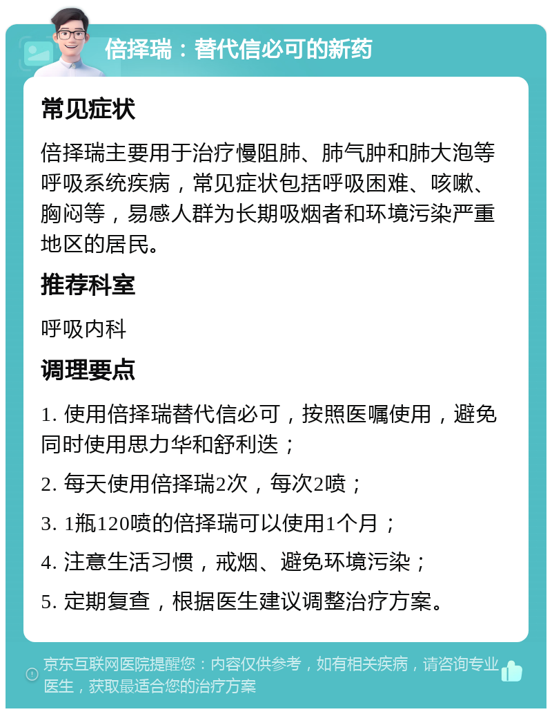 倍择瑞：替代信必可的新药 常见症状 倍择瑞主要用于治疗慢阻肺、肺气肿和肺大泡等呼吸系统疾病，常见症状包括呼吸困难、咳嗽、胸闷等，易感人群为长期吸烟者和环境污染严重地区的居民。 推荐科室 呼吸内科 调理要点 1. 使用倍择瑞替代信必可，按照医嘱使用，避免同时使用思力华和舒利迭； 2. 每天使用倍择瑞2次，每次2喷； 3. 1瓶120喷的倍择瑞可以使用1个月； 4. 注意生活习惯，戒烟、避免环境污染； 5. 定期复查，根据医生建议调整治疗方案。