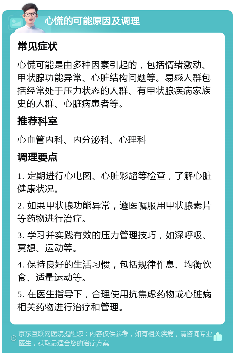 心慌的可能原因及调理 常见症状 心慌可能是由多种因素引起的，包括情绪激动、甲状腺功能异常、心脏结构问题等。易感人群包括经常处于压力状态的人群、有甲状腺疾病家族史的人群、心脏病患者等。 推荐科室 心血管内科、内分泌科、心理科 调理要点 1. 定期进行心电图、心脏彩超等检查，了解心脏健康状况。 2. 如果甲状腺功能异常，遵医嘱服用甲状腺素片等药物进行治疗。 3. 学习并实践有效的压力管理技巧，如深呼吸、冥想、运动等。 4. 保持良好的生活习惯，包括规律作息、均衡饮食、适量运动等。 5. 在医生指导下，合理使用抗焦虑药物或心脏病相关药物进行治疗和管理。