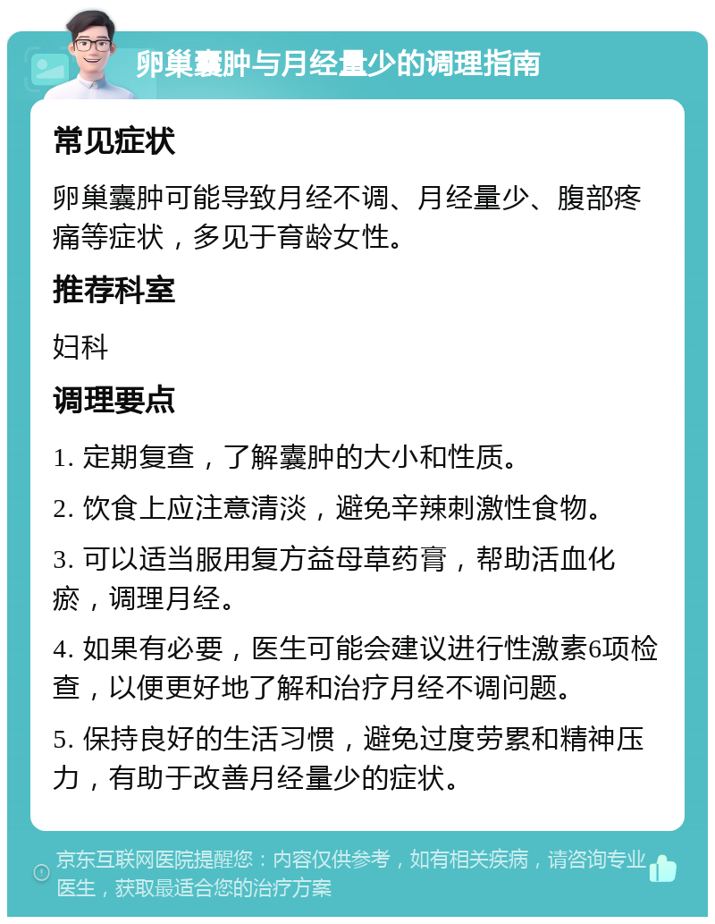 卵巢囊肿与月经量少的调理指南 常见症状 卵巢囊肿可能导致月经不调、月经量少、腹部疼痛等症状，多见于育龄女性。 推荐科室 妇科 调理要点 1. 定期复查，了解囊肿的大小和性质。 2. 饮食上应注意清淡，避免辛辣刺激性食物。 3. 可以适当服用复方益母草药膏，帮助活血化瘀，调理月经。 4. 如果有必要，医生可能会建议进行性激素6项检查，以便更好地了解和治疗月经不调问题。 5. 保持良好的生活习惯，避免过度劳累和精神压力，有助于改善月经量少的症状。