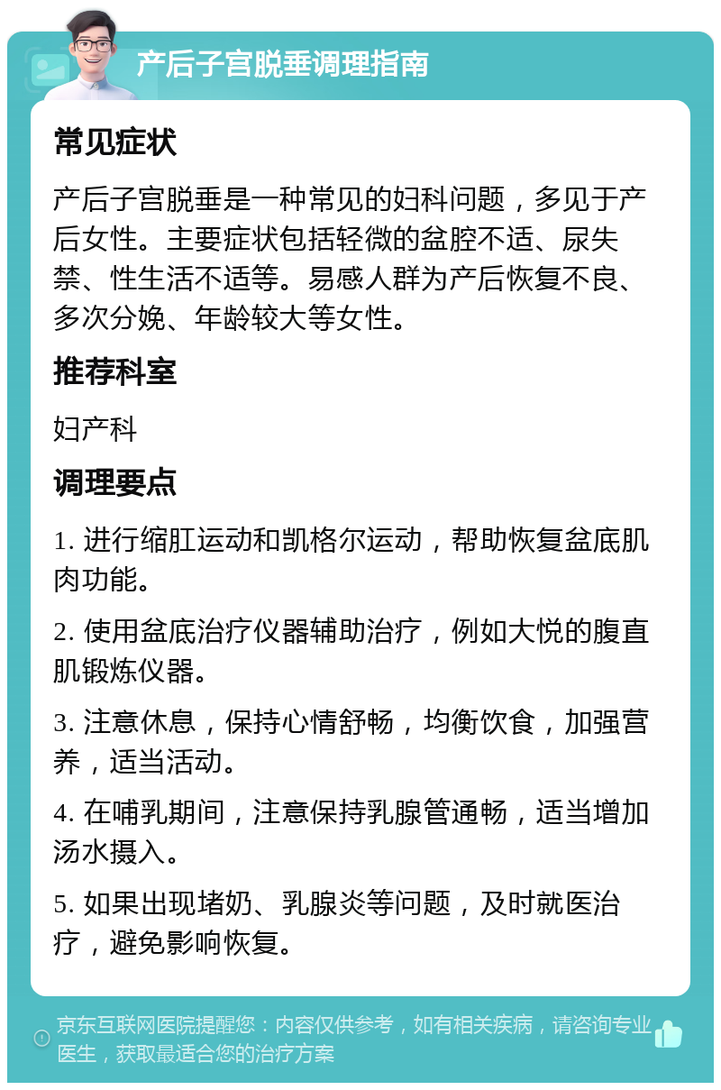 产后子宫脱垂调理指南 常见症状 产后子宫脱垂是一种常见的妇科问题，多见于产后女性。主要症状包括轻微的盆腔不适、尿失禁、性生活不适等。易感人群为产后恢复不良、多次分娩、年龄较大等女性。 推荐科室 妇产科 调理要点 1. 进行缩肛运动和凯格尔运动，帮助恢复盆底肌肉功能。 2. 使用盆底治疗仪器辅助治疗，例如大悦的腹直肌锻炼仪器。 3. 注意休息，保持心情舒畅，均衡饮食，加强营养，适当活动。 4. 在哺乳期间，注意保持乳腺管通畅，适当增加汤水摄入。 5. 如果出现堵奶、乳腺炎等问题，及时就医治疗，避免影响恢复。