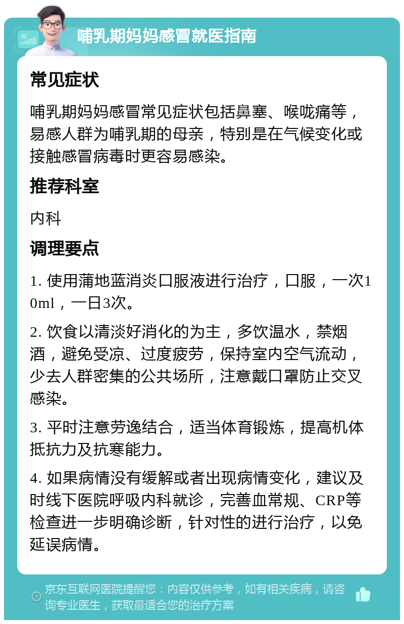 哺乳期妈妈感冒就医指南 常见症状 哺乳期妈妈感冒常见症状包括鼻塞、喉咙痛等，易感人群为哺乳期的母亲，特别是在气候变化或接触感冒病毒时更容易感染。 推荐科室 内科 调理要点 1. 使用蒲地蓝消炎口服液进行治疗，口服，一次10ml，一日3次。 2. 饮食以清淡好消化的为主，多饮温水，禁烟酒，避免受凉、过度疲劳，保持室内空气流动，少去人群密集的公共场所，注意戴口罩防止交叉感染。 3. 平时注意劳逸结合，适当体育锻炼，提高机体抵抗力及抗寒能力。 4. 如果病情没有缓解或者出现病情变化，建议及时线下医院呼吸内科就诊，完善血常规、CRP等检查进一步明确诊断，针对性的进行治疗，以免延误病情。