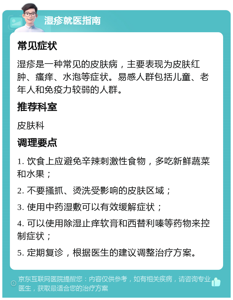 湿疹就医指南 常见症状 湿疹是一种常见的皮肤病，主要表现为皮肤红肿、瘙痒、水泡等症状。易感人群包括儿童、老年人和免疫力较弱的人群。 推荐科室 皮肤科 调理要点 1. 饮食上应避免辛辣刺激性食物，多吃新鲜蔬菜和水果； 2. 不要搔抓、烫洗受影响的皮肤区域； 3. 使用中药湿敷可以有效缓解症状； 4. 可以使用除湿止痒软膏和西替利嗪等药物来控制症状； 5. 定期复诊，根据医生的建议调整治疗方案。