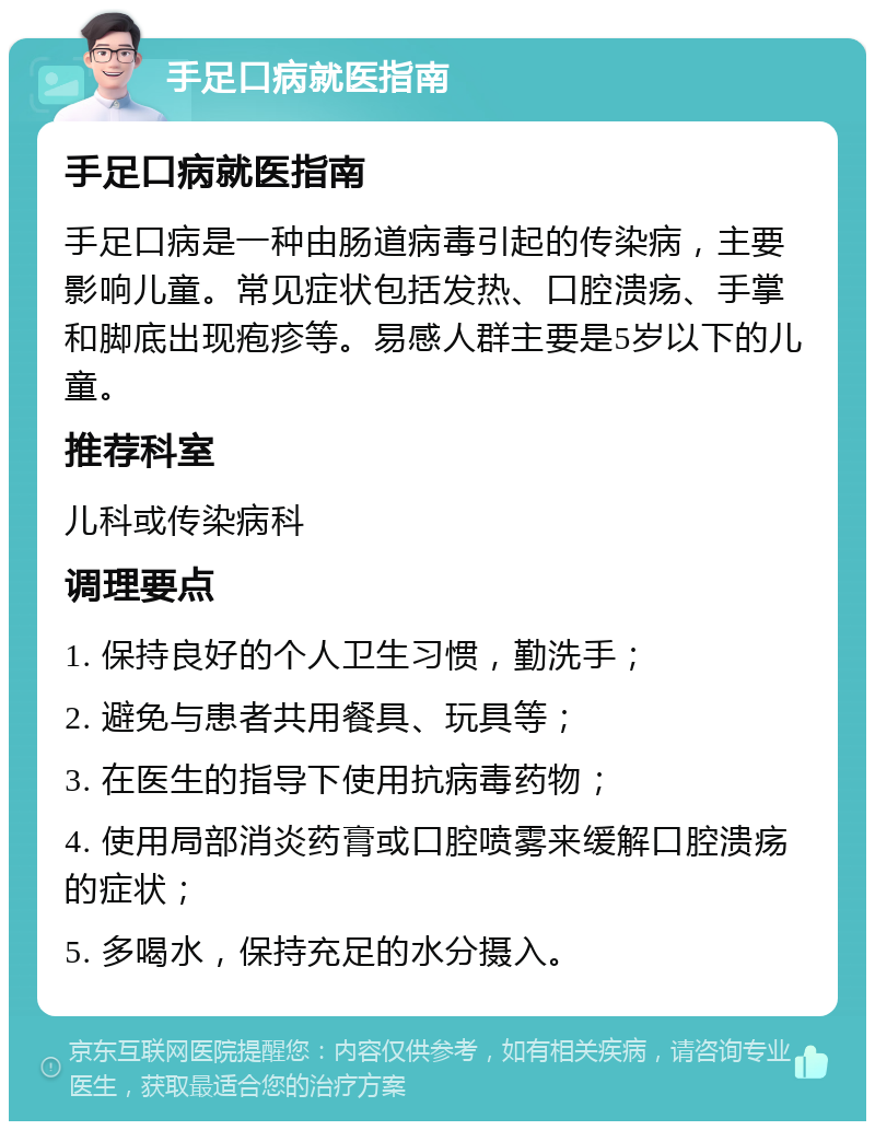 手足口病就医指南 手足口病就医指南 手足口病是一种由肠道病毒引起的传染病，主要影响儿童。常见症状包括发热、口腔溃疡、手掌和脚底出现疱疹等。易感人群主要是5岁以下的儿童。 推荐科室 儿科或传染病科 调理要点 1. 保持良好的个人卫生习惯，勤洗手； 2. 避免与患者共用餐具、玩具等； 3. 在医生的指导下使用抗病毒药物； 4. 使用局部消炎药膏或口腔喷雾来缓解口腔溃疡的症状； 5. 多喝水，保持充足的水分摄入。