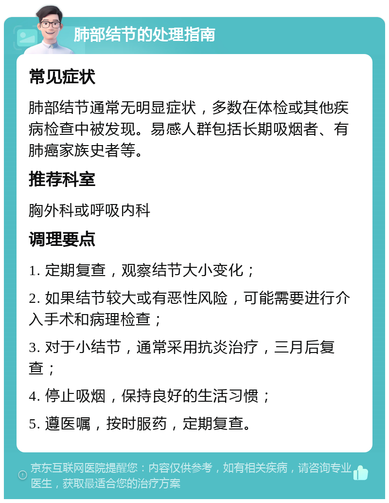 肺部结节的处理指南 常见症状 肺部结节通常无明显症状，多数在体检或其他疾病检查中被发现。易感人群包括长期吸烟者、有肺癌家族史者等。 推荐科室 胸外科或呼吸内科 调理要点 1. 定期复查，观察结节大小变化； 2. 如果结节较大或有恶性风险，可能需要进行介入手术和病理检查； 3. 对于小结节，通常采用抗炎治疗，三月后复查； 4. 停止吸烟，保持良好的生活习惯； 5. 遵医嘱，按时服药，定期复查。