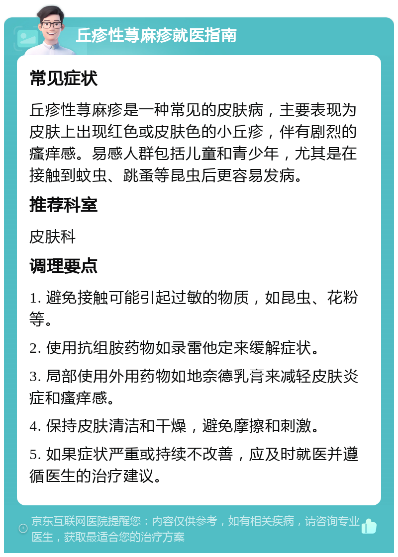 丘疹性荨麻疹就医指南 常见症状 丘疹性荨麻疹是一种常见的皮肤病，主要表现为皮肤上出现红色或皮肤色的小丘疹，伴有剧烈的瘙痒感。易感人群包括儿童和青少年，尤其是在接触到蚊虫、跳蚤等昆虫后更容易发病。 推荐科室 皮肤科 调理要点 1. 避免接触可能引起过敏的物质，如昆虫、花粉等。 2. 使用抗组胺药物如录雷他定来缓解症状。 3. 局部使用外用药物如地奈德乳膏来减轻皮肤炎症和瘙痒感。 4. 保持皮肤清洁和干燥，避免摩擦和刺激。 5. 如果症状严重或持续不改善，应及时就医并遵循医生的治疗建议。