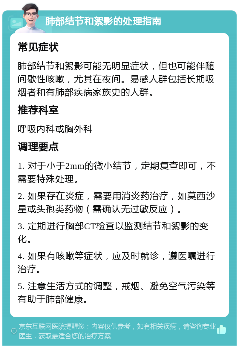 肺部结节和絮影的处理指南 常见症状 肺部结节和絮影可能无明显症状，但也可能伴随间歇性咳嗽，尤其在夜间。易感人群包括长期吸烟者和有肺部疾病家族史的人群。 推荐科室 呼吸内科或胸外科 调理要点 1. 对于小于2mm的微小结节，定期复查即可，不需要特殊处理。 2. 如果存在炎症，需要用消炎药治疗，如莫西沙星或头孢类药物（需确认无过敏反应）。 3. 定期进行胸部CT检查以监测结节和絮影的变化。 4. 如果有咳嗽等症状，应及时就诊，遵医嘱进行治疗。 5. 注意生活方式的调整，戒烟、避免空气污染等有助于肺部健康。