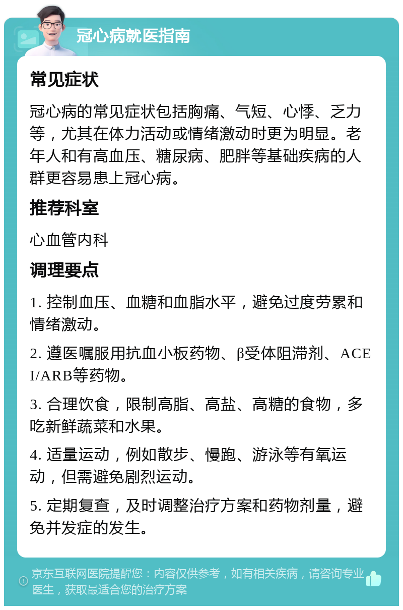 冠心病就医指南 常见症状 冠心病的常见症状包括胸痛、气短、心悸、乏力等，尤其在体力活动或情绪激动时更为明显。老年人和有高血压、糖尿病、肥胖等基础疾病的人群更容易患上冠心病。 推荐科室 心血管内科 调理要点 1. 控制血压、血糖和血脂水平，避免过度劳累和情绪激动。 2. 遵医嘱服用抗血小板药物、β受体阻滞剂、ACEI/ARB等药物。 3. 合理饮食，限制高脂、高盐、高糖的食物，多吃新鲜蔬菜和水果。 4. 适量运动，例如散步、慢跑、游泳等有氧运动，但需避免剧烈运动。 5. 定期复查，及时调整治疗方案和药物剂量，避免并发症的发生。