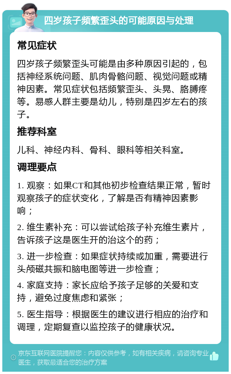 四岁孩子频繁歪头的可能原因与处理 常见症状 四岁孩子频繁歪头可能是由多种原因引起的，包括神经系统问题、肌肉骨骼问题、视觉问题或精神因素。常见症状包括频繁歪头、头晃、胳膊疼等。易感人群主要是幼儿，特别是四岁左右的孩子。 推荐科室 儿科、神经内科、骨科、眼科等相关科室。 调理要点 1. 观察：如果CT和其他初步检查结果正常，暂时观察孩子的症状变化，了解是否有精神因素影响； 2. 维生素补充：可以尝试给孩子补充维生素片，告诉孩子这是医生开的治这个的药； 3. 进一步检查：如果症状持续或加重，需要进行头颅磁共振和脑电图等进一步检查； 4. 家庭支持：家长应给予孩子足够的关爱和支持，避免过度焦虑和紧张； 5. 医生指导：根据医生的建议进行相应的治疗和调理，定期复查以监控孩子的健康状况。