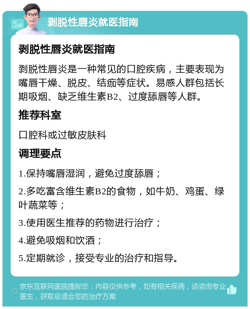 剥脱性唇炎就医指南 剥脱性唇炎就医指南 剥脱性唇炎是一种常见的口腔疾病，主要表现为嘴唇干燥、脱皮、结痂等症状。易感人群包括长期吸烟、缺乏维生素B2、过度舔唇等人群。 推荐科室 口腔科或过敏皮肤科 调理要点 1.保持嘴唇湿润，避免过度舔唇； 2.多吃富含维生素B2的食物，如牛奶、鸡蛋、绿叶蔬菜等； 3.使用医生推荐的药物进行治疗； 4.避免吸烟和饮酒； 5.定期就诊，接受专业的治疗和指导。