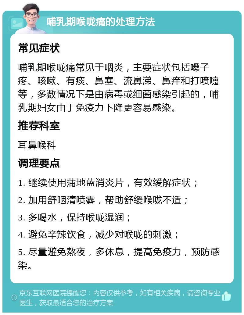 哺乳期喉咙痛的处理方法 常见症状 哺乳期喉咙痛常见于咽炎，主要症状包括嗓子疼、咳嗽、有痰、鼻塞、流鼻涕、鼻痒和打喷嚏等，多数情况下是由病毒或细菌感染引起的，哺乳期妇女由于免疫力下降更容易感染。 推荐科室 耳鼻喉科 调理要点 1. 继续使用蒲地蓝消炎片，有效缓解症状； 2. 加用舒咽清喷雾，帮助舒缓喉咙不适； 3. 多喝水，保持喉咙湿润； 4. 避免辛辣饮食，减少对喉咙的刺激； 5. 尽量避免熬夜，多休息，提高免疫力，预防感染。