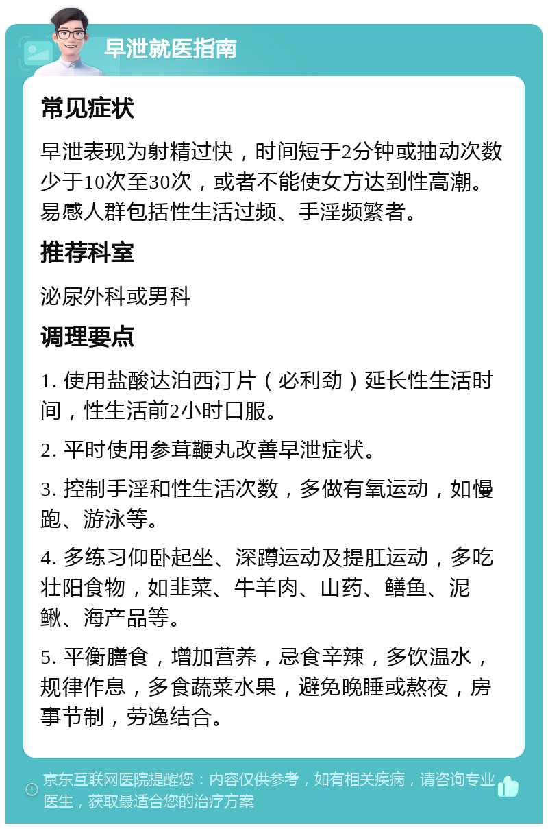 早泄就医指南 常见症状 早泄表现为射精过快，时间短于2分钟或抽动次数少于10次至30次，或者不能使女方达到性高潮。易感人群包括性生活过频、手淫频繁者。 推荐科室 泌尿外科或男科 调理要点 1. 使用盐酸达泊西汀片（必利劲）延长性生活时间，性生活前2小时口服。 2. 平时使用参茸鞭丸改善早泄症状。 3. 控制手淫和性生活次数，多做有氧运动，如慢跑、游泳等。 4. 多练习仰卧起坐、深蹲运动及提肛运动，多吃壮阳食物，如韭菜、牛羊肉、山药、鳝鱼、泥鳅、海产品等。 5. 平衡膳食，增加营养，忌食辛辣，多饮温水，规律作息，多食蔬菜水果，避免晚睡或熬夜，房事节制，劳逸结合。