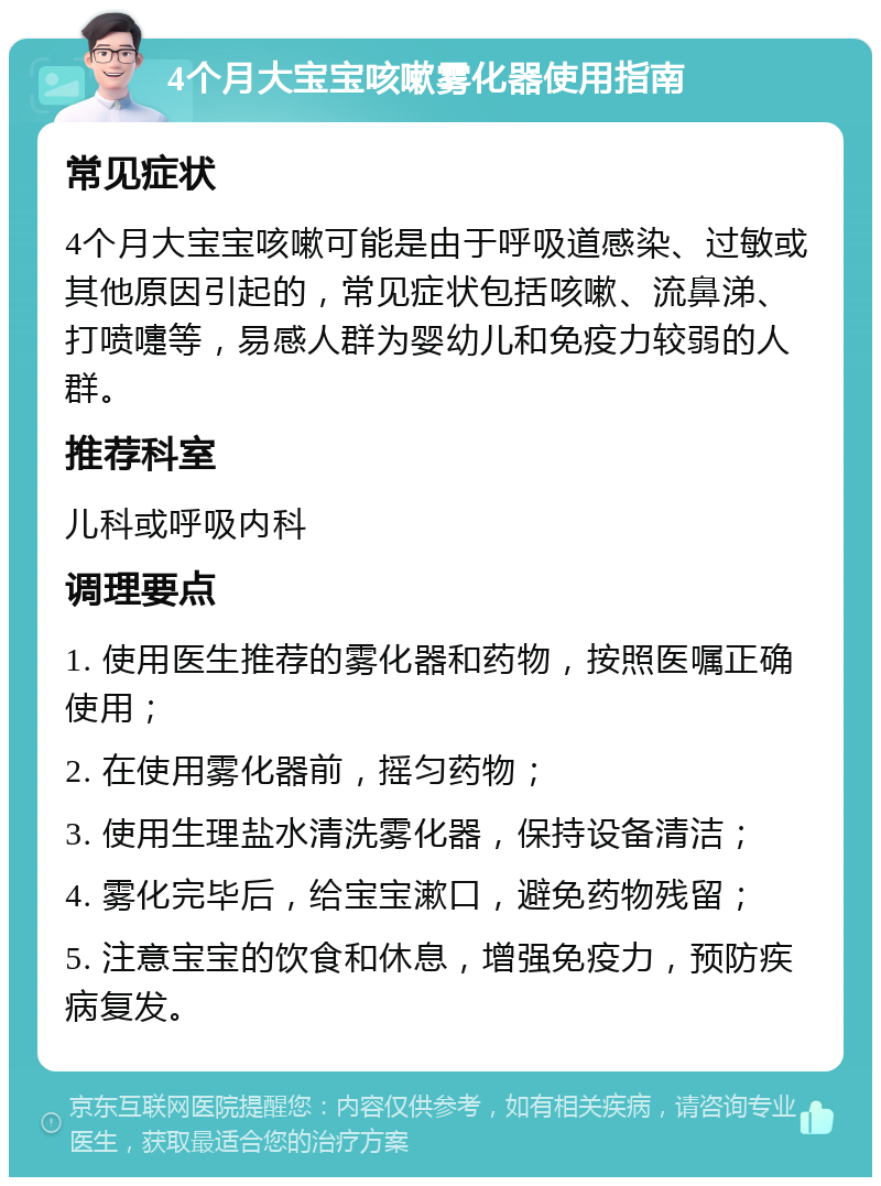 4个月大宝宝咳嗽雾化器使用指南 常见症状 4个月大宝宝咳嗽可能是由于呼吸道感染、过敏或其他原因引起的，常见症状包括咳嗽、流鼻涕、打喷嚏等，易感人群为婴幼儿和免疫力较弱的人群。 推荐科室 儿科或呼吸内科 调理要点 1. 使用医生推荐的雾化器和药物，按照医嘱正确使用； 2. 在使用雾化器前，摇匀药物； 3. 使用生理盐水清洗雾化器，保持设备清洁； 4. 雾化完毕后，给宝宝漱口，避免药物残留； 5. 注意宝宝的饮食和休息，增强免疫力，预防疾病复发。