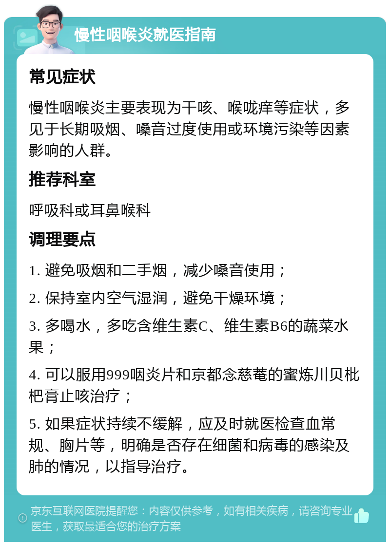 慢性咽喉炎就医指南 常见症状 慢性咽喉炎主要表现为干咳、喉咙痒等症状，多见于长期吸烟、嗓音过度使用或环境污染等因素影响的人群。 推荐科室 呼吸科或耳鼻喉科 调理要点 1. 避免吸烟和二手烟，减少嗓音使用； 2. 保持室内空气湿润，避免干燥环境； 3. 多喝水，多吃含维生素C、维生素B6的蔬菜水果； 4. 可以服用999咽炎片和京都念慈菴的蜜炼川贝枇杷膏止咳治疗； 5. 如果症状持续不缓解，应及时就医检查血常规、胸片等，明确是否存在细菌和病毒的感染及肺的情况，以指导治疗。