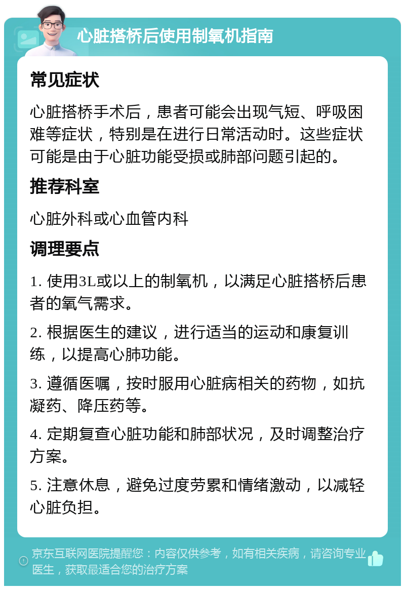 心脏搭桥后使用制氧机指南 常见症状 心脏搭桥手术后，患者可能会出现气短、呼吸困难等症状，特别是在进行日常活动时。这些症状可能是由于心脏功能受损或肺部问题引起的。 推荐科室 心脏外科或心血管内科 调理要点 1. 使用3L或以上的制氧机，以满足心脏搭桥后患者的氧气需求。 2. 根据医生的建议，进行适当的运动和康复训练，以提高心肺功能。 3. 遵循医嘱，按时服用心脏病相关的药物，如抗凝药、降压药等。 4. 定期复查心脏功能和肺部状况，及时调整治疗方案。 5. 注意休息，避免过度劳累和情绪激动，以减轻心脏负担。