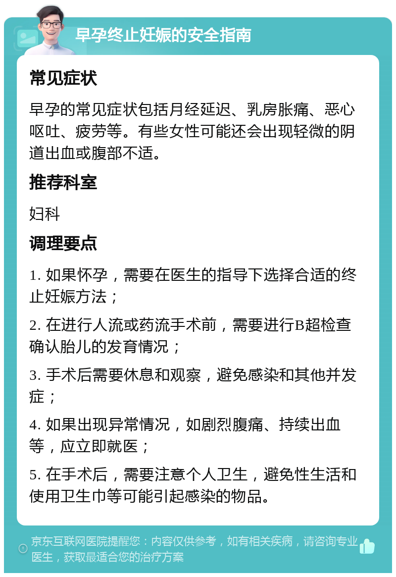 早孕终止妊娠的安全指南 常见症状 早孕的常见症状包括月经延迟、乳房胀痛、恶心呕吐、疲劳等。有些女性可能还会出现轻微的阴道出血或腹部不适。 推荐科室 妇科 调理要点 1. 如果怀孕，需要在医生的指导下选择合适的终止妊娠方法； 2. 在进行人流或药流手术前，需要进行B超检查确认胎儿的发育情况； 3. 手术后需要休息和观察，避免感染和其他并发症； 4. 如果出现异常情况，如剧烈腹痛、持续出血等，应立即就医； 5. 在手术后，需要注意个人卫生，避免性生活和使用卫生巾等可能引起感染的物品。