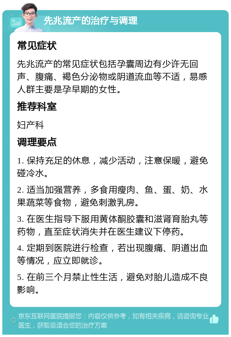 先兆流产的治疗与调理 常见症状 先兆流产的常见症状包括孕囊周边有少许无回声、腹痛、褐色分泌物或阴道流血等不适，易感人群主要是孕早期的女性。 推荐科室 妇产科 调理要点 1. 保持充足的休息，减少活动，注意保暖，避免碰冷水。 2. 适当加强营养，多食用瘦肉、鱼、蛋、奶、水果蔬菜等食物，避免刺激乳房。 3. 在医生指导下服用黄体酮胶囊和滋肾育胎丸等药物，直至症状消失并在医生建议下停药。 4. 定期到医院进行检查，若出现腹痛、阴道出血等情况，应立即就诊。 5. 在前三个月禁止性生活，避免对胎儿造成不良影响。