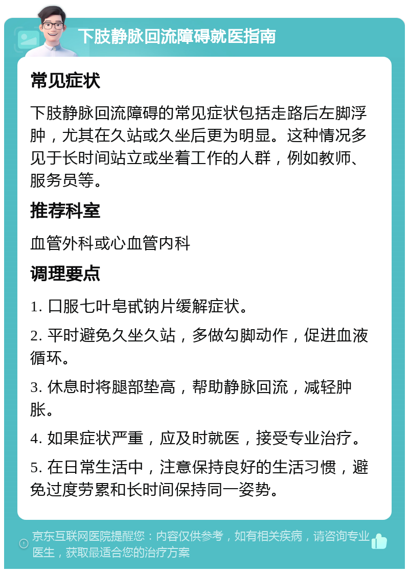 下肢静脉回流障碍就医指南 常见症状 下肢静脉回流障碍的常见症状包括走路后左脚浮肿，尤其在久站或久坐后更为明显。这种情况多见于长时间站立或坐着工作的人群，例如教师、服务员等。 推荐科室 血管外科或心血管内科 调理要点 1. 口服七叶皂甙钠片缓解症状。 2. 平时避免久坐久站，多做勾脚动作，促进血液循环。 3. 休息时将腿部垫高，帮助静脉回流，减轻肿胀。 4. 如果症状严重，应及时就医，接受专业治疗。 5. 在日常生活中，注意保持良好的生活习惯，避免过度劳累和长时间保持同一姿势。