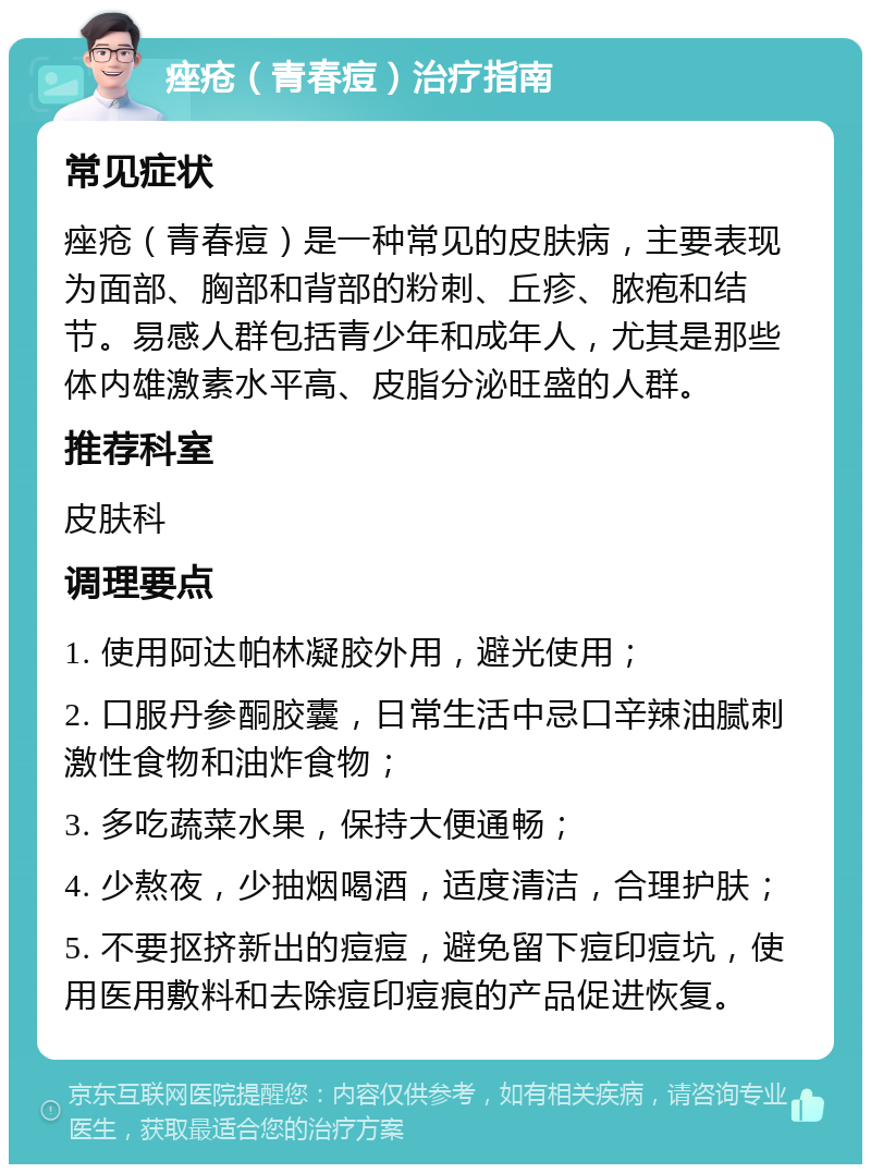 痤疮（青春痘）治疗指南 常见症状 痤疮（青春痘）是一种常见的皮肤病，主要表现为面部、胸部和背部的粉刺、丘疹、脓疱和结节。易感人群包括青少年和成年人，尤其是那些体内雄激素水平高、皮脂分泌旺盛的人群。 推荐科室 皮肤科 调理要点 1. 使用阿达帕林凝胶外用，避光使用； 2. 口服丹参酮胶囊，日常生活中忌口辛辣油腻刺激性食物和油炸食物； 3. 多吃蔬菜水果，保持大便通畅； 4. 少熬夜，少抽烟喝酒，适度清洁，合理护肤； 5. 不要抠挤新出的痘痘，避免留下痘印痘坑，使用医用敷料和去除痘印痘痕的产品促进恢复。