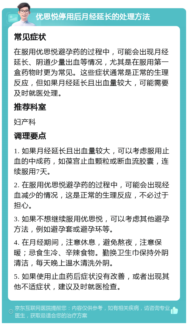 优思悦停用后月经延长的处理方法 常见症状 在服用优思悦避孕药的过程中，可能会出现月经延长、阴道少量出血等情况，尤其是在服用第一盒药物时更为常见。这些症状通常是正常的生理反应，但如果月经延长且出血量较大，可能需要及时就医处理。 推荐科室 妇产科 调理要点 1. 如果月经延长且出血量较大，可以考虑服用止血的中成药，如葆宫止血颗粒或断血流胶囊，连续服用7天。 2. 在服用优思悦避孕药的过程中，可能会出现经血减少的情况，这是正常的生理反应，不必过于担心。 3. 如果不想继续服用优思悦，可以考虑其他避孕方法，例如避孕套或避孕环等。 4. 在月经期间，注意休息，避免熬夜，注意保暖；忌食生冷、辛辣食物。勤换卫生巾保持外阴清洁，每天晚上温水清洗外阴。 5. 如果使用止血药后症状没有改善，或者出现其他不适症状，建议及时就医检查。