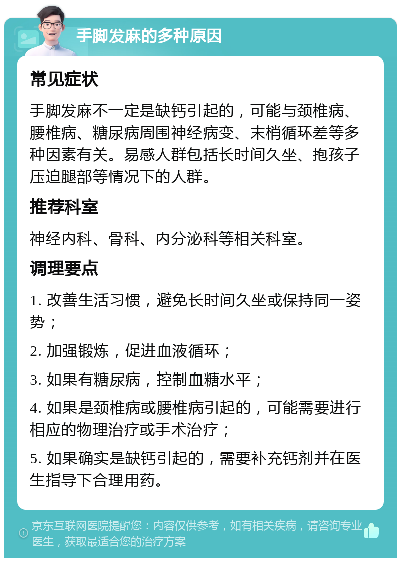 手脚发麻的多种原因 常见症状 手脚发麻不一定是缺钙引起的，可能与颈椎病、腰椎病、糖尿病周围神经病变、末梢循环差等多种因素有关。易感人群包括长时间久坐、抱孩子压迫腿部等情况下的人群。 推荐科室 神经内科、骨科、内分泌科等相关科室。 调理要点 1. 改善生活习惯，避免长时间久坐或保持同一姿势； 2. 加强锻炼，促进血液循环； 3. 如果有糖尿病，控制血糖水平； 4. 如果是颈椎病或腰椎病引起的，可能需要进行相应的物理治疗或手术治疗； 5. 如果确实是缺钙引起的，需要补充钙剂并在医生指导下合理用药。