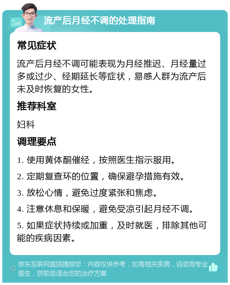 流产后月经不调的处理指南 常见症状 流产后月经不调可能表现为月经推迟、月经量过多或过少、经期延长等症状，易感人群为流产后未及时恢复的女性。 推荐科室 妇科 调理要点 1. 使用黄体酮催经，按照医生指示服用。 2. 定期复查环的位置，确保避孕措施有效。 3. 放松心情，避免过度紧张和焦虑。 4. 注意休息和保暖，避免受凉引起月经不调。 5. 如果症状持续或加重，及时就医，排除其他可能的疾病因素。