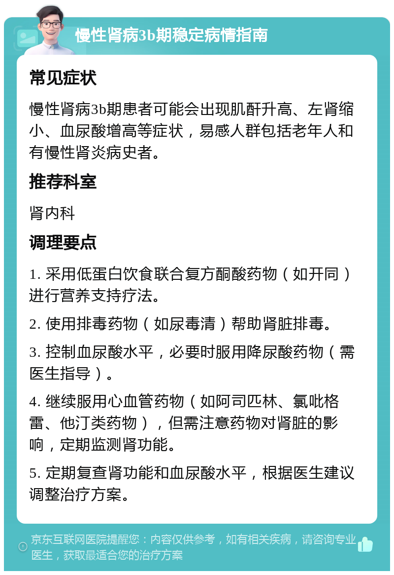 慢性肾病3b期稳定病情指南 常见症状 慢性肾病3b期患者可能会出现肌酐升高、左肾缩小、血尿酸增高等症状，易感人群包括老年人和有慢性肾炎病史者。 推荐科室 肾内科 调理要点 1. 采用低蛋白饮食联合复方酮酸药物（如开同）进行营养支持疗法。 2. 使用排毒药物（如尿毒清）帮助肾脏排毒。 3. 控制血尿酸水平，必要时服用降尿酸药物（需医生指导）。 4. 继续服用心血管药物（如阿司匹林、氯吡格雷、他汀类药物），但需注意药物对肾脏的影响，定期监测肾功能。 5. 定期复查肾功能和血尿酸水平，根据医生建议调整治疗方案。