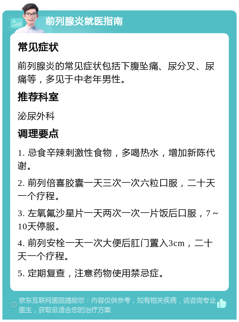 前列腺炎就医指南 常见症状 前列腺炎的常见症状包括下腹坠痛、尿分叉、尿痛等，多见于中老年男性。 推荐科室 泌尿外科 调理要点 1. 忌食辛辣刺激性食物，多喝热水，增加新陈代谢。 2. 前列倍喜胶囊一天三次一次六粒口服，二十天一个疗程。 3. 左氧氟沙星片一天两次一次一片饭后口服，7～10天停服。 4. 前列安栓一天一次大便后肛门置入3cm，二十天一个疗程。 5. 定期复查，注意药物使用禁忌症。