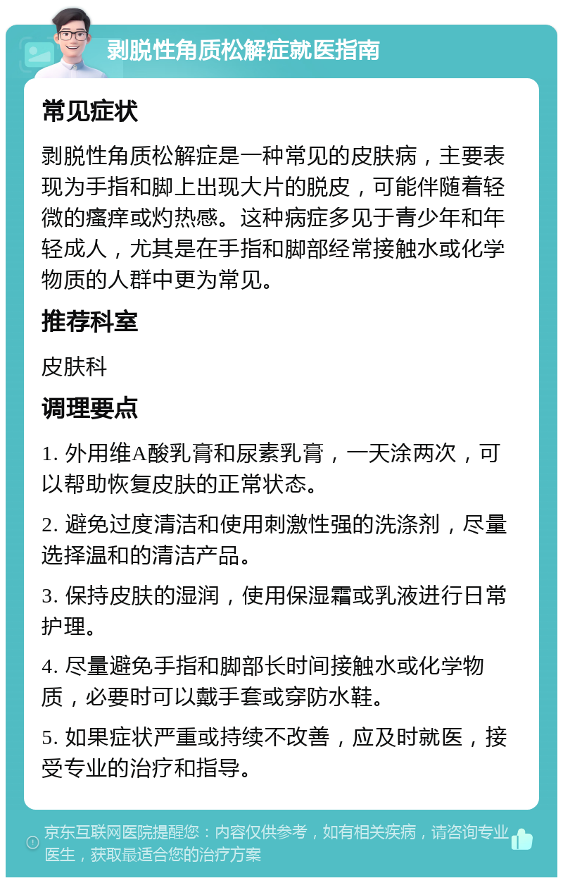 剥脱性角质松解症就医指南 常见症状 剥脱性角质松解症是一种常见的皮肤病，主要表现为手指和脚上出现大片的脱皮，可能伴随着轻微的瘙痒或灼热感。这种病症多见于青少年和年轻成人，尤其是在手指和脚部经常接触水或化学物质的人群中更为常见。 推荐科室 皮肤科 调理要点 1. 外用维A酸乳膏和尿素乳膏，一天涂两次，可以帮助恢复皮肤的正常状态。 2. 避免过度清洁和使用刺激性强的洗涤剂，尽量选择温和的清洁产品。 3. 保持皮肤的湿润，使用保湿霜或乳液进行日常护理。 4. 尽量避免手指和脚部长时间接触水或化学物质，必要时可以戴手套或穿防水鞋。 5. 如果症状严重或持续不改善，应及时就医，接受专业的治疗和指导。