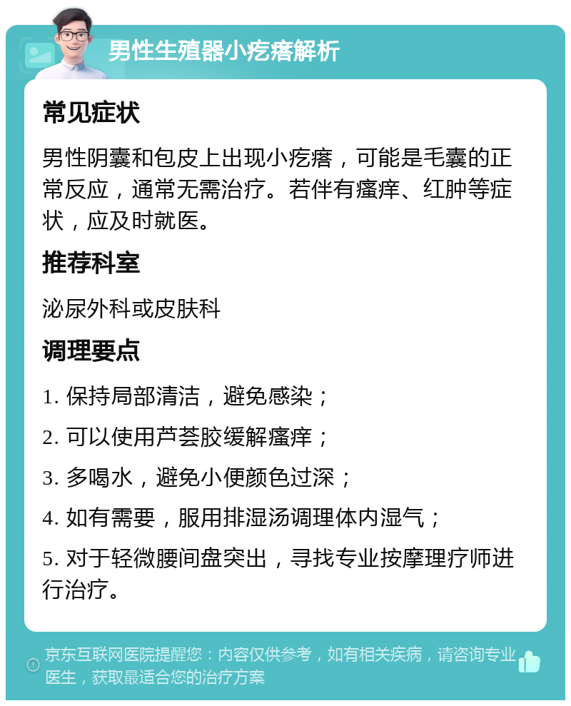 男性生殖器小疙瘩解析 常见症状 男性阴囊和包皮上出现小疙瘩，可能是毛囊的正常反应，通常无需治疗。若伴有瘙痒、红肿等症状，应及时就医。 推荐科室 泌尿外科或皮肤科 调理要点 1. 保持局部清洁，避免感染； 2. 可以使用芦荟胶缓解瘙痒； 3. 多喝水，避免小便颜色过深； 4. 如有需要，服用排湿汤调理体内湿气； 5. 对于轻微腰间盘突出，寻找专业按摩理疗师进行治疗。