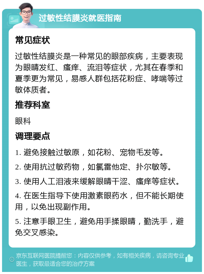 过敏性结膜炎就医指南 常见症状 过敏性结膜炎是一种常见的眼部疾病，主要表现为眼睛发红、瘙痒、流泪等症状，尤其在春季和夏季更为常见，易感人群包括花粉症、哮喘等过敏体质者。 推荐科室 眼科 调理要点 1. 避免接触过敏原，如花粉、宠物毛发等。 2. 使用抗过敏药物，如氯雷他定、扑尔敏等。 3. 使用人工泪液来缓解眼睛干涩、瘙痒等症状。 4. 在医生指导下使用激素眼药水，但不能长期使用，以免出现副作用。 5. 注意手眼卫生，避免用手揉眼睛，勤洗手，避免交叉感染。