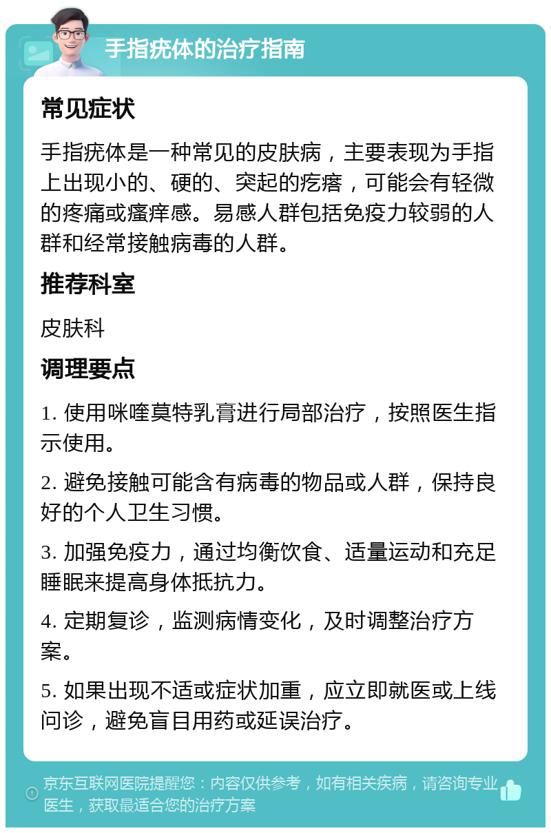 手指疣体的治疗指南 常见症状 手指疣体是一种常见的皮肤病，主要表现为手指上出现小的、硬的、突起的疙瘩，可能会有轻微的疼痛或瘙痒感。易感人群包括免疫力较弱的人群和经常接触病毒的人群。 推荐科室 皮肤科 调理要点 1. 使用咪喹莫特乳膏进行局部治疗，按照医生指示使用。 2. 避免接触可能含有病毒的物品或人群，保持良好的个人卫生习惯。 3. 加强免疫力，通过均衡饮食、适量运动和充足睡眠来提高身体抵抗力。 4. 定期复诊，监测病情变化，及时调整治疗方案。 5. 如果出现不适或症状加重，应立即就医或上线问诊，避免盲目用药或延误治疗。