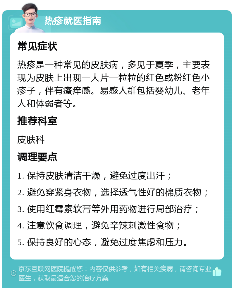 热疹就医指南 常见症状 热疹是一种常见的皮肤病，多见于夏季，主要表现为皮肤上出现一大片一粒粒的红色或粉红色小疹子，伴有瘙痒感。易感人群包括婴幼儿、老年人和体弱者等。 推荐科室 皮肤科 调理要点 1. 保持皮肤清洁干燥，避免过度出汗； 2. 避免穿紧身衣物，选择透气性好的棉质衣物； 3. 使用红霉素软膏等外用药物进行局部治疗； 4. 注意饮食调理，避免辛辣刺激性食物； 5. 保持良好的心态，避免过度焦虑和压力。