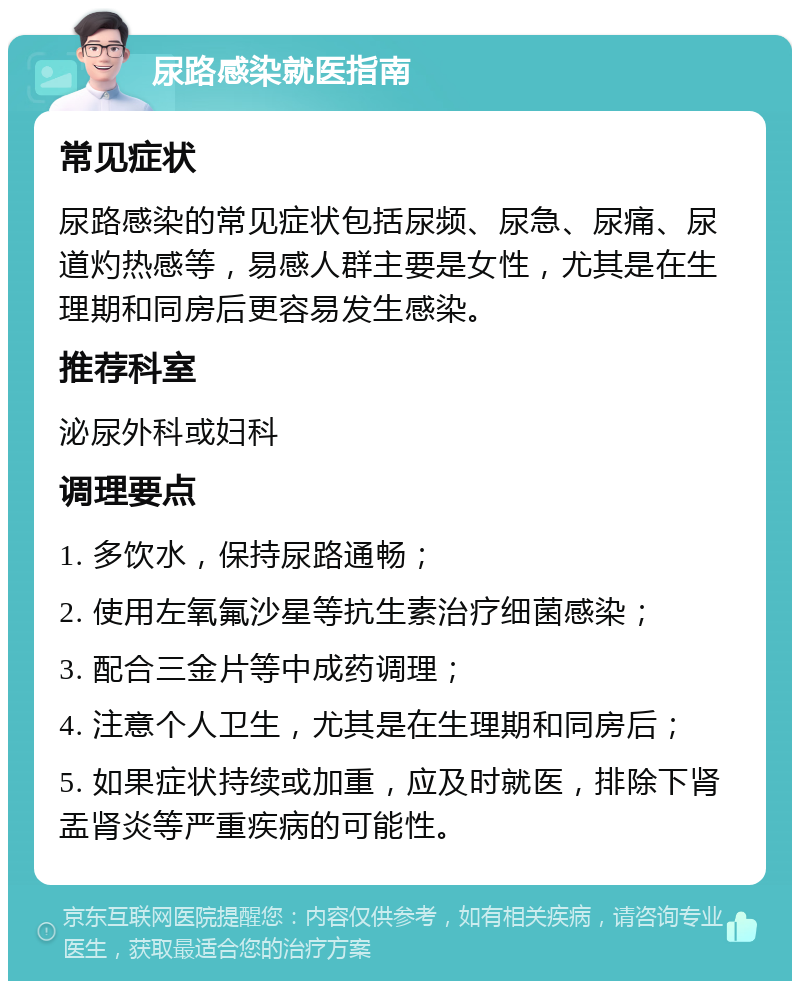 尿路感染就医指南 常见症状 尿路感染的常见症状包括尿频、尿急、尿痛、尿道灼热感等，易感人群主要是女性，尤其是在生理期和同房后更容易发生感染。 推荐科室 泌尿外科或妇科 调理要点 1. 多饮水，保持尿路通畅； 2. 使用左氧氟沙星等抗生素治疗细菌感染； 3. 配合三金片等中成药调理； 4. 注意个人卫生，尤其是在生理期和同房后； 5. 如果症状持续或加重，应及时就医，排除下肾盂肾炎等严重疾病的可能性。