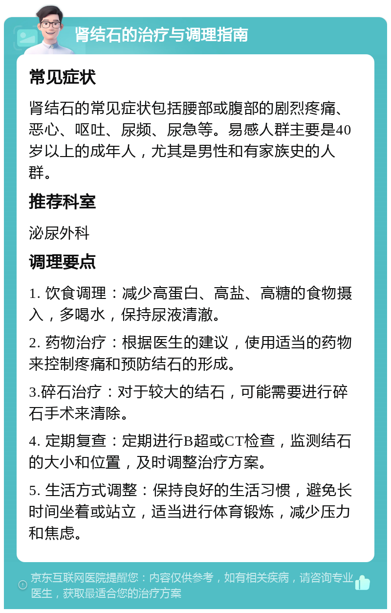 肾结石的治疗与调理指南 常见症状 肾结石的常见症状包括腰部或腹部的剧烈疼痛、恶心、呕吐、尿频、尿急等。易感人群主要是40岁以上的成年人，尤其是男性和有家族史的人群。 推荐科室 泌尿外科 调理要点 1. 饮食调理：减少高蛋白、高盐、高糖的食物摄入，多喝水，保持尿液清澈。 2. 药物治疗：根据医生的建议，使用适当的药物来控制疼痛和预防结石的形成。 3.碎石治疗：对于较大的结石，可能需要进行碎石手术来清除。 4. 定期复查：定期进行B超或CT检查，监测结石的大小和位置，及时调整治疗方案。 5. 生活方式调整：保持良好的生活习惯，避免长时间坐着或站立，适当进行体育锻炼，减少压力和焦虑。