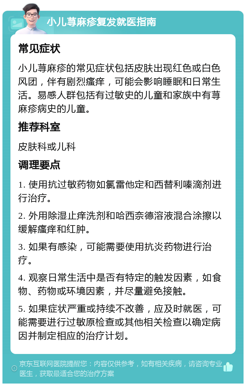 小儿荨麻疹复发就医指南 常见症状 小儿荨麻疹的常见症状包括皮肤出现红色或白色风团，伴有剧烈瘙痒，可能会影响睡眠和日常生活。易感人群包括有过敏史的儿童和家族中有荨麻疹病史的儿童。 推荐科室 皮肤科或儿科 调理要点 1. 使用抗过敏药物如氯雷他定和西替利嗪滴剂进行治疗。 2. 外用除湿止痒洗剂和哈西奈德溶液混合涂擦以缓解瘙痒和红肿。 3. 如果有感染，可能需要使用抗炎药物进行治疗。 4. 观察日常生活中是否有特定的触发因素，如食物、药物或环境因素，并尽量避免接触。 5. 如果症状严重或持续不改善，应及时就医，可能需要进行过敏原检查或其他相关检查以确定病因并制定相应的治疗计划。