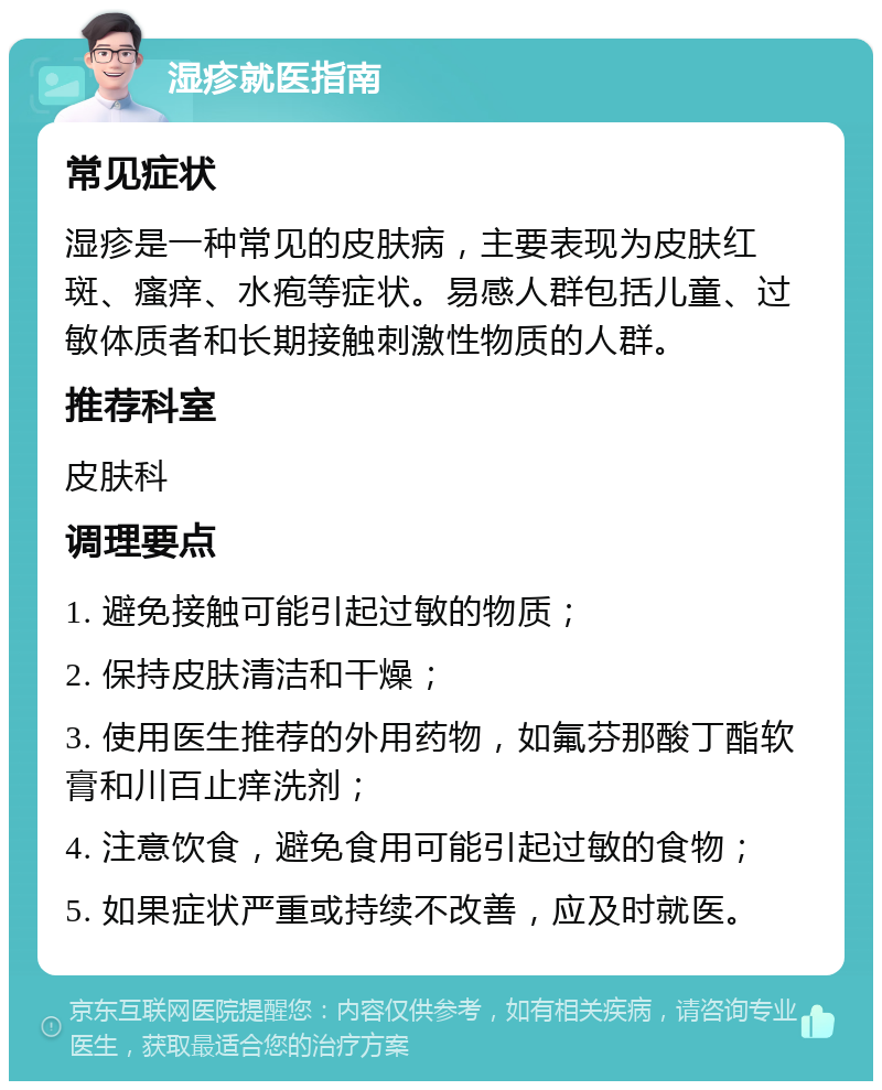 湿疹就医指南 常见症状 湿疹是一种常见的皮肤病，主要表现为皮肤红斑、瘙痒、水疱等症状。易感人群包括儿童、过敏体质者和长期接触刺激性物质的人群。 推荐科室 皮肤科 调理要点 1. 避免接触可能引起过敏的物质； 2. 保持皮肤清洁和干燥； 3. 使用医生推荐的外用药物，如氟芬那酸丁酯软膏和川百止痒洗剂； 4. 注意饮食，避免食用可能引起过敏的食物； 5. 如果症状严重或持续不改善，应及时就医。