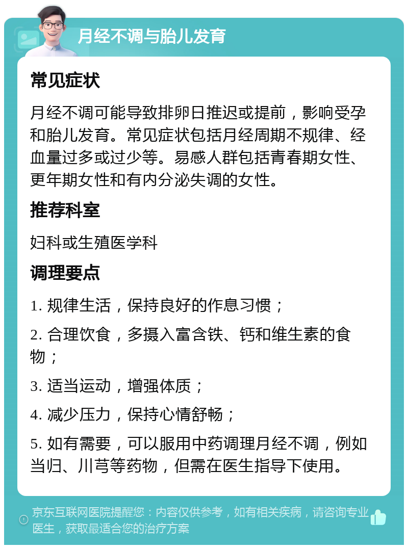 月经不调与胎儿发育 常见症状 月经不调可能导致排卵日推迟或提前，影响受孕和胎儿发育。常见症状包括月经周期不规律、经血量过多或过少等。易感人群包括青春期女性、更年期女性和有内分泌失调的女性。 推荐科室 妇科或生殖医学科 调理要点 1. 规律生活，保持良好的作息习惯； 2. 合理饮食，多摄入富含铁、钙和维生素的食物； 3. 适当运动，增强体质； 4. 减少压力，保持心情舒畅； 5. 如有需要，可以服用中药调理月经不调，例如当归、川芎等药物，但需在医生指导下使用。