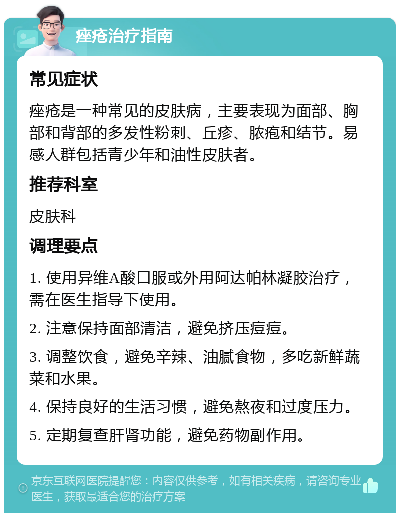 痤疮治疗指南 常见症状 痤疮是一种常见的皮肤病，主要表现为面部、胸部和背部的多发性粉刺、丘疹、脓疱和结节。易感人群包括青少年和油性皮肤者。 推荐科室 皮肤科 调理要点 1. 使用异维A酸口服或外用阿达帕林凝胶治疗，需在医生指导下使用。 2. 注意保持面部清洁，避免挤压痘痘。 3. 调整饮食，避免辛辣、油腻食物，多吃新鲜蔬菜和水果。 4. 保持良好的生活习惯，避免熬夜和过度压力。 5. 定期复查肝肾功能，避免药物副作用。