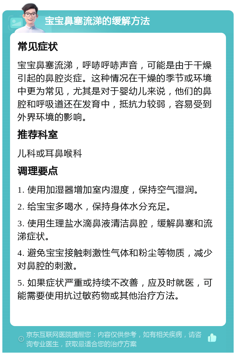 宝宝鼻塞流涕的缓解方法 常见症状 宝宝鼻塞流涕，呼哧呼哧声音，可能是由于干燥引起的鼻腔炎症。这种情况在干燥的季节或环境中更为常见，尤其是对于婴幼儿来说，他们的鼻腔和呼吸道还在发育中，抵抗力较弱，容易受到外界环境的影响。 推荐科室 儿科或耳鼻喉科 调理要点 1. 使用加湿器增加室内湿度，保持空气湿润。 2. 给宝宝多喝水，保持身体水分充足。 3. 使用生理盐水滴鼻液清洁鼻腔，缓解鼻塞和流涕症状。 4. 避免宝宝接触刺激性气体和粉尘等物质，减少对鼻腔的刺激。 5. 如果症状严重或持续不改善，应及时就医，可能需要使用抗过敏药物或其他治疗方法。