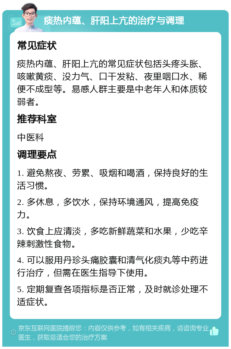 痰热内蕴、肝阳上亢的治疗与调理 常见症状 痰热内蕴、肝阳上亢的常见症状包括头疼头胀、咳嗽黄痰、没力气、口干发粘、夜里咽口水、稀便不成型等。易感人群主要是中老年人和体质较弱者。 推荐科室 中医科 调理要点 1. 避免熬夜、劳累、吸烟和喝酒，保持良好的生活习惯。 2. 多休息，多饮水，保持环境通风，提高免疫力。 3. 饮食上应清淡，多吃新鲜蔬菜和水果，少吃辛辣刺激性食物。 4. 可以服用丹珍头痛胶囊和清气化痰丸等中药进行治疗，但需在医生指导下使用。 5. 定期复查各项指标是否正常，及时就诊处理不适症状。