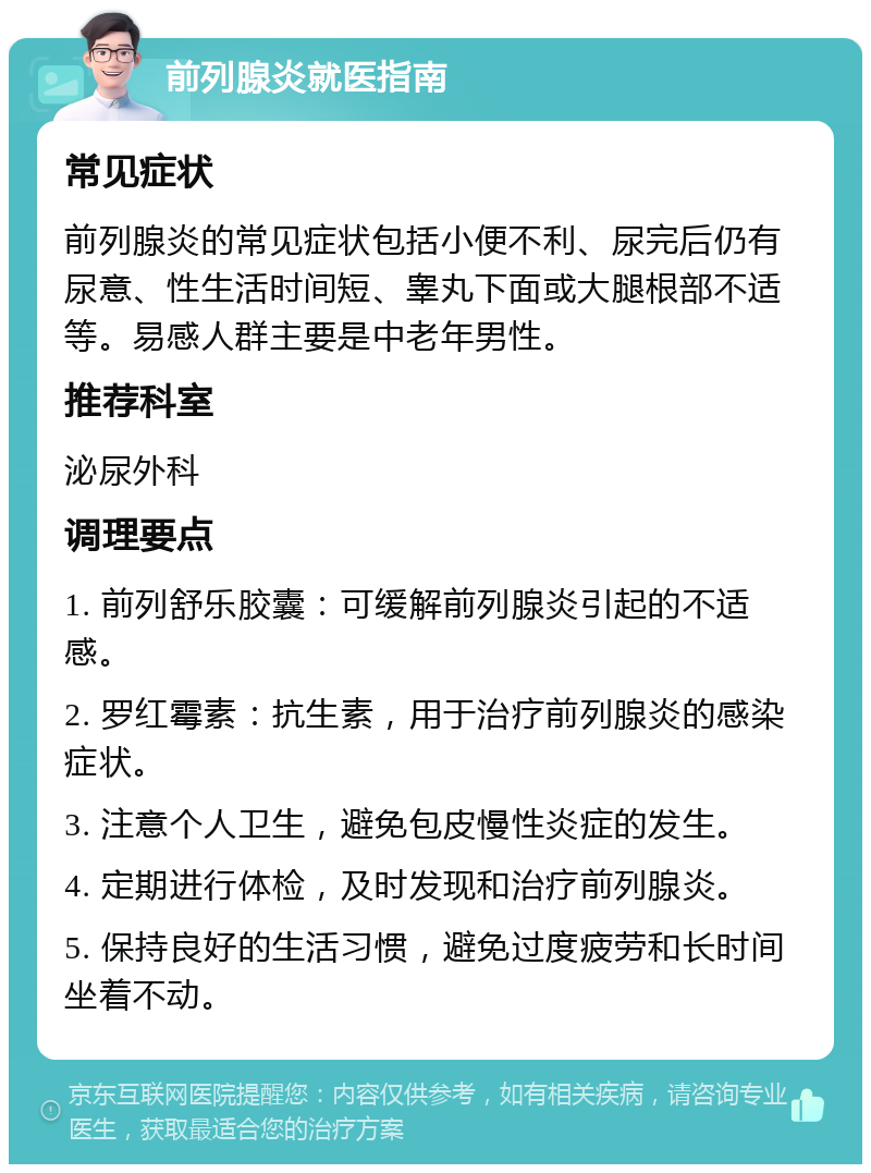 前列腺炎就医指南 常见症状 前列腺炎的常见症状包括小便不利、尿完后仍有尿意、性生活时间短、睾丸下面或大腿根部不适等。易感人群主要是中老年男性。 推荐科室 泌尿外科 调理要点 1. 前列舒乐胶囊：可缓解前列腺炎引起的不适感。 2. 罗红霉素：抗生素，用于治疗前列腺炎的感染症状。 3. 注意个人卫生，避免包皮慢性炎症的发生。 4. 定期进行体检，及时发现和治疗前列腺炎。 5. 保持良好的生活习惯，避免过度疲劳和长时间坐着不动。