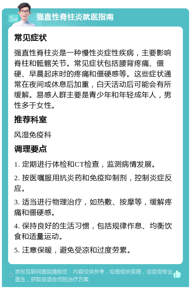 强直性脊柱炎就医指南 常见症状 强直性脊柱炎是一种慢性炎症性疾病，主要影响脊柱和骶髂关节。常见症状包括腰背疼痛、僵硬、早晨起床时的疼痛和僵硬感等。这些症状通常在夜间或休息后加重，白天活动后可能会有所缓解。易感人群主要是青少年和年轻成年人，男性多于女性。 推荐科室 风湿免疫科 调理要点 1. 定期进行体检和CT检查，监测病情发展。 2. 按医嘱服用抗炎药和免疫抑制剂，控制炎症反应。 3. 适当进行物理治疗，如热敷、按摩等，缓解疼痛和僵硬感。 4. 保持良好的生活习惯，包括规律作息、均衡饮食和适量运动。 5. 注意保暖，避免受凉和过度劳累。