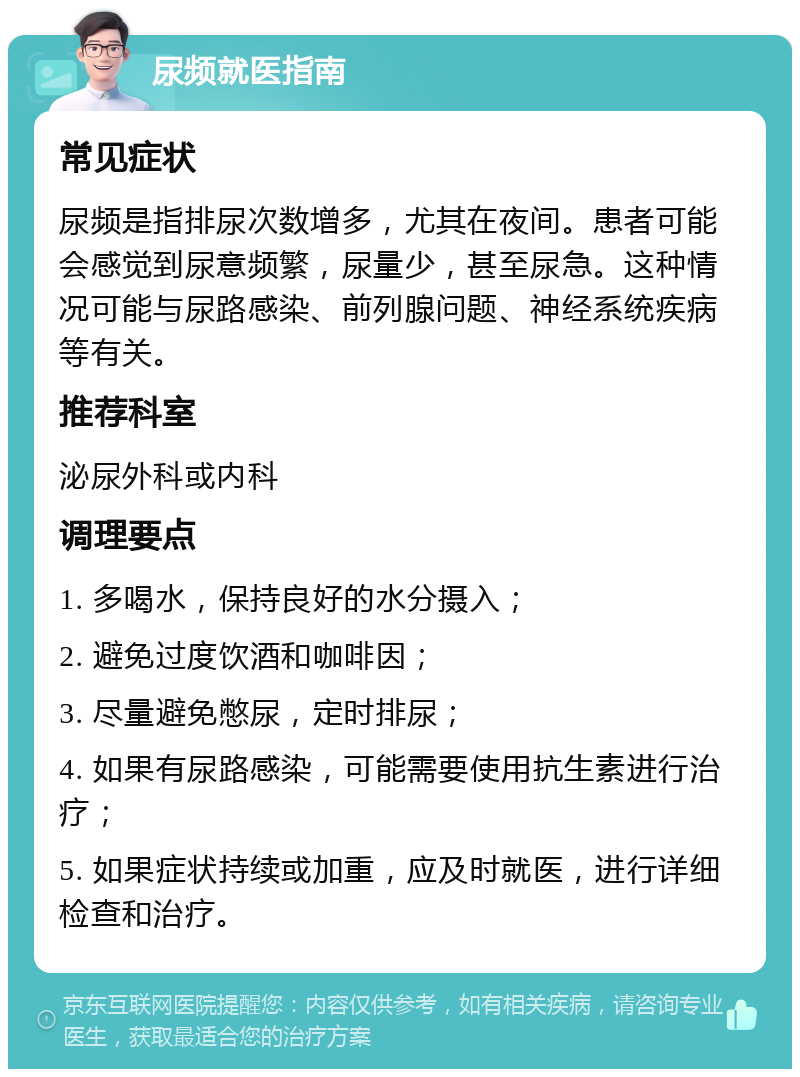 尿频就医指南 常见症状 尿频是指排尿次数增多，尤其在夜间。患者可能会感觉到尿意频繁，尿量少，甚至尿急。这种情况可能与尿路感染、前列腺问题、神经系统疾病等有关。 推荐科室 泌尿外科或内科 调理要点 1. 多喝水，保持良好的水分摄入； 2. 避免过度饮酒和咖啡因； 3. 尽量避免憋尿，定时排尿； 4. 如果有尿路感染，可能需要使用抗生素进行治疗； 5. 如果症状持续或加重，应及时就医，进行详细检查和治疗。